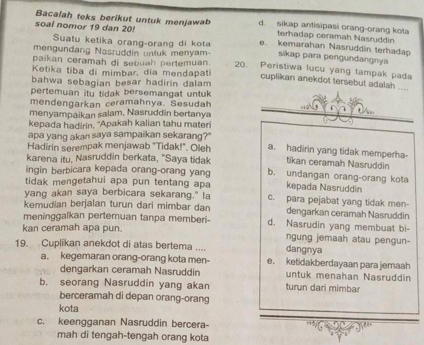 Bacalah teks berikut untuk menjawab d. sikap antisipasi orang-orang kota
terhadap ceramah Nasruddin
soal nomor 19 dan 20! e. kemarahan Nasruddin terhadap
Suatu ketika orang-orang di kota
mengundang Nasruddin untuk menyam-
sikap para pengundangnya
paikan ceramah di sebuah pertemuan. 20. Peristiwa lucu yang tampak pada
Ketika tiba di mimbar, dia mendapati cuplikan anekdot tersebut adalah ....
bahwa sebagian besar hadirin dalam
pertemuan itu tidak bersemangat untuk
mendengarkan ceramahnya. Sesudah
menyampaikan salam, Nasruddin bertanya
kepada hadirin, “Apakah kalian tahu materi
apa yang akan saya sampaikan sekarang?"
Hadirin serempak menjawab “Tidak!”. Oleh
a. hadirin yang tidak memperha-
karena itu, Nasruddin berkata, "Saya tidak
tikan ceramah Nasruddin
ingin berbicara kepada orang-orang yang
b. undangan orang-orang kota
tidak mengetahui apa pun tentang apa
kepada Nasruddin
yang akan saya berbicara sekarang." la c. para pejabat yang tidak men-
kemudian berjalan turun dari mimbar dan dengarkan ceramah Nasruddin
meninggalkan pertemuan tanpa memberi- d. Nasrudin yang membuat bi-
kan ceramah apa pun. ngung jemaah atau pengun-
19. Cuplikan anekdot di atas bertema ....
dangnya
a. kegemaran orang-orang kota men- e. ketidakberdayaan para jemaah
dengarkan ceramah Nasruddin untuk menahan Nasruddin
b. seorang Nasruddin yang akan turun dari mimbar
berceramah di depan orang-orang
kota
c. keengganan Nasruddin bercera-
0
mah di tengah-tengah orang kota