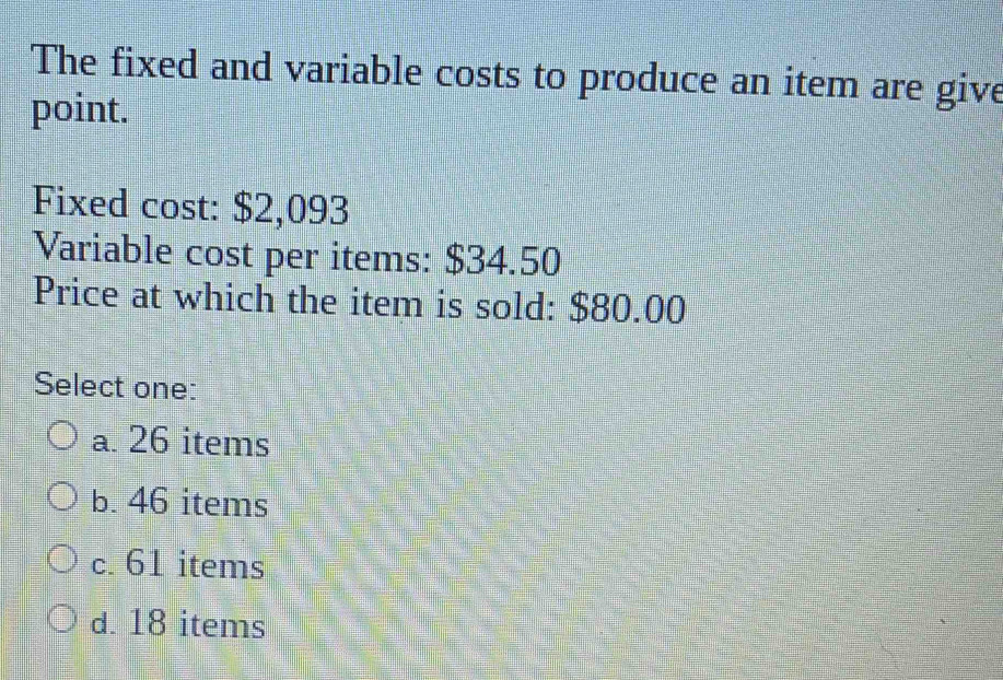 The fixed and variable costs to produce an item are give
point.
Fixed cost: $2,093
Variable cost per items: $34.50
Price at which the item is sold: $80.00
Select one:
a. 26 items
b. 46 items
c. 61 items
d. 18 items