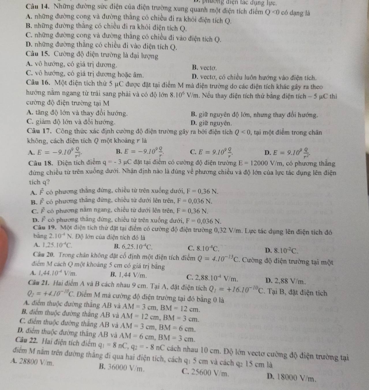 phường điện tác dụng lực.
Câu 14. Những đường sức diện của điện trường xung quanh một diện tích điểm Q<0</tex> có dạng là
A. những đường cong và đường thẳng có chiều đi ra khỏi điện tích Q.
B. những đường thắng có chiều đi ra khỏi điện tích Q.
C. những đường cong và đường thẳng có chiều đi vào điện tích Q.
D. những đường thắng có chiều đi vào điện tích Q.
Câu 15. Cường độ điện trường là đại lượng
A. vô hướng, có giá trị dương. B. vecto.
C. vô hướng, có giá trị dương hoặc âm. D. vectơ, có chiều luôn hướng vào điện tích.
Câu 16. Một điện tích thử 5 μC được đặt tại điểm M mà điện trường do các điện tích khác gây ra theo
hướng nằm ngang từ trái sang phải và có độ lớn 8.10^6V/m h. Nếu thay điện tích thử bằng điện tích − 5 μC thì
cường độ điện trường tại M
A. tăng độ lớn và thay đổi hướng. B. giữ nguyên độ lớn, nhưng thay đổi hướng.
C. giảm độ lớn và đổi hướng. D. giữ nguyên.
Câu 17. Công thức xác định cường độ điện trường gây ra bởi điện tích Q<0</tex> , tại một điểm trong chân
không, cách điện tích Q một khoảng r là
B.
A. E=-9.10^9 Q/r^2 . E=-9.10^9 Q/r . C. E=9.10^9 Q/r . D. E=9.10^9 Q/r^2 .
Câu 18. Điện tích điểm q=-3 C đặt tại điểm có cường độ điện trường E=12000V/m , có phương thẳng
đứng chiều từ trên xuống dưới. Nhận định nào là đúng về phương chiều và độ lớn của lực tác dụng lên điện
tích q?
A. F có phương thằng đứng, chiều từ trên xuống dưới, F=0,36N.
B. F có phương thắng đứng, chiều từ dưới lên trên, F=0,036N.
C. F có phương nằm ngang, chiều từ dưới lên trên, F=0,36N.
D. F có phương thẳng đứng, chiều từ trên xuống dưới, F=0,036N.
Cầâu 19. Một điện tích thử đặt tại điểm có cường độ điện trường 0,32 V/m. Lực tác dụng lên điện tích đó
bāng 2.10^(-4)N *. Độ lớn của điện tích đó là
A. 1,25.10^(-4)C. B. 6,25.10^(-4)C. C. 8.10^(-4)C. D. 8.10^(-2)C.
Câu 20. Trong chân không đặt cố định một điện tích điểm Q=4.10^(-13)C. Cường độ điện trường tại một
điểm M cách Q một khoảng 5 cm có giá trị bằng
A. 1,44.10^(-4)V/m. B. 1,44 V/m. C. 2,88.10^(-4)V/m. D. 2,88 V/m.
Câu 21. Hai điểm A và B cách nhau 9 cm. Tại A, đặt điện tích Q_1=+16.10^(-10)C. Tại B, đặt điện tích
Q_2=+4.10^(-10)C 2. Điểm M mà cường độ điện trường tại đó bằng 0 là
A. điểm thuộc đường thắng AB và AM=3cm,BM=12cm.
B. điểm thuộc đường thẳng AB và AM=12cm,BM=3cm.
C. điểm thuộc đường thẳng AB và AM=3cm,BM=6cm.
D. điểm thuộc đường thắng AB và AM=6cm,BM=3cm.
Câu 22. Hai điện tích điểm q_1=8nC,q_2=-8nC cách nhau 10 cm. Độ lớn vectơ cường độ điện trường tại
điểm M nằm trên đường thắng đi qua hai điện tích, cách q: 5 cm và cách q2 15 cm là
A. 28800 V/m. B. 36000 V/m. C. 25600 V/m. D. 18000 V/m.