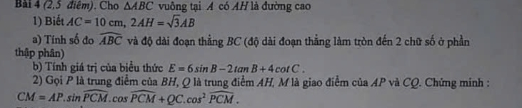 (2,5 điệm). Cho △ ABC vuông tại A có AH là đường cao 
1) Biết AC=10cm, 2AH=sqrt(3)AB
a) Tính số đo widehat ABC và độ dài đoạn thẳng BC (độ dài đoạn thẳng làm tròn đến 2 chữ số ở phần 
thập phân) 
b) Tính giá trị của biều thức E=6sin B-2tan B+4cot C. 
2) Gọi P là trung điểm của BH, Q là trung điểm AH, M là giao điểm của AP và CQ. Chứng minh :
CM=AP.sin widehat PCM. cos widehat PCM+QC.cos^2widehat PCM.