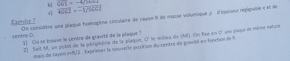 b] 
c overline 4062=overline -1/5062 overline GG1=-4/5Gb2
centre O. On considère une plaque homogène circulaire de rayon R de masse volumique p d'épaisseur négligrable e et de 
Exercice 7 
1) Ou se trouve le centre de gravité de la plaque ? 
2) Solt M, un point de la pérphérie de la plaque, O' le milieu de (AB). On fixe en 0' une plague de même nature 
mais de rayon r=R/2 , Exprimer la nouvelle position du centre de gravité en fonction de R