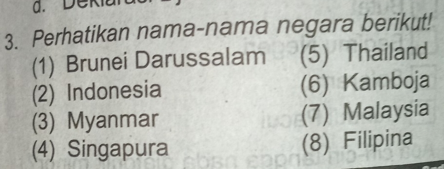 Deki 
3. Perhatikan nama-nama negara berikut! 
(1) Brunei Darussalam (5) Thailand 
(2) Indonesia (6) Kamboja 
(3) Myanmar (7) Malaysia 
(4) Singapura 
(8) Filipina