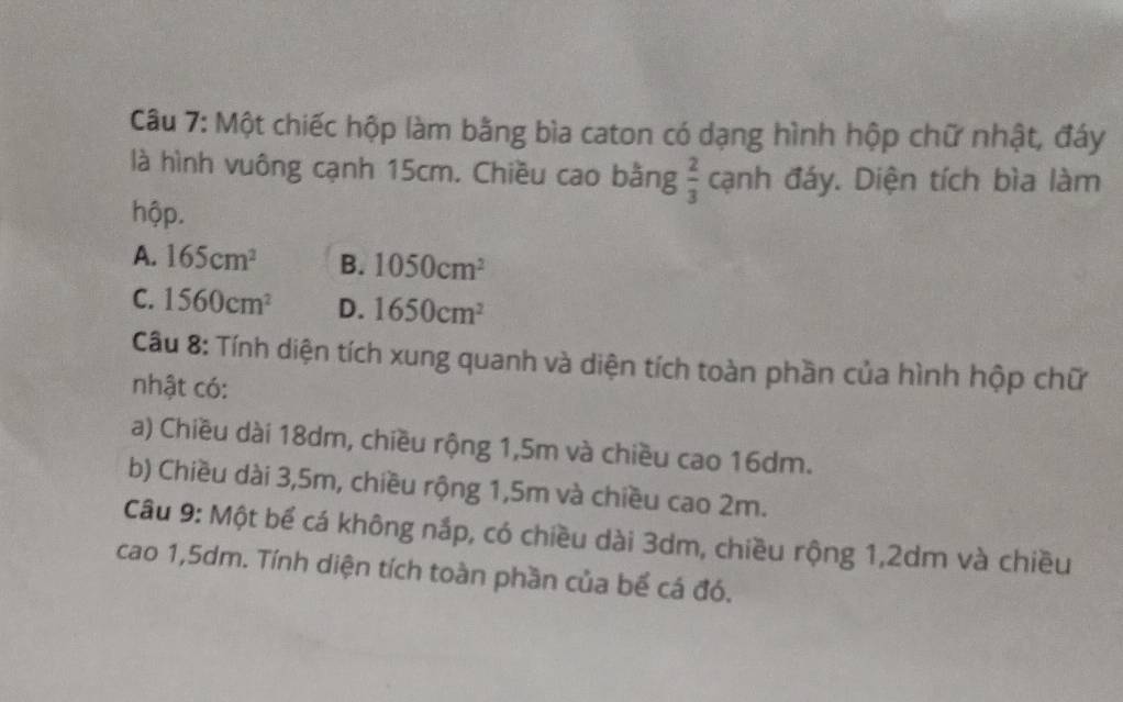 Một chiếc hộp làm bằng bìa caton có dạng hình hộp chữ nhật, đáy
là hình vuông cạnh 15cm. Chiều cao bằng  2/3  cạnh đáy. Diện tích bìa làm
hộp.
A. 165cm^2 B. 1050cm^2
C. 1560cm^2 D. 1650cm^2
Câu 8: Tính diện tích xung quanh và diện tích toàn phần của hình hộp chữ
nhật có:
a) Chiều dài 18dm, chiều rộng 1,5m và chiều cao 16dm.
b) Chiều dài 3, 5m, chiều rộng 1, 5m và chiều cao 2m.
Câu 9: Một bể cá không nắp, có chiều dài 3dm, chiều rộng 1, 2dm và chiều
cao 1,5dm. Tính diện tích toàn phần của bể cá đó.