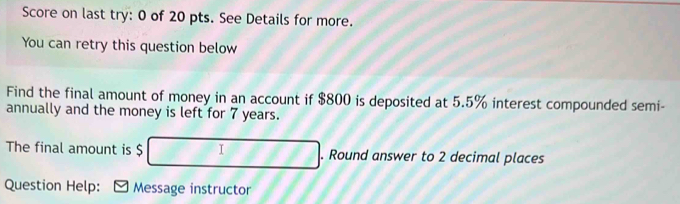 Score on last try: 0 of 20 pts. See Details for more. 
You can retry this question below 
Find the final amount of money in an account if $800 is deposited at 5.5% interest compounded semi- 
annually and the money is left for 7 years. 
The final amount is $ I. Round answer to 2 decimal places 
Question Help: Message instructor