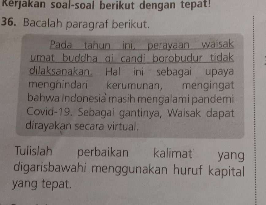 Kerjakan soal-soal berikut dengan tepat! 
36. Bacalah paragraf berikut. 
Pada tahun ini, perayaan waisak 
umat buddha di candi borobudur tidak 
dilaksanakan. Hal ini sebagai upaya 
menghindari kerumunan, mengingat 
bahwa Indonesia masih mengalami pandemi 
Covid-19. Sebagai gantinya, Waisak dapat 
dirayakan secara virtual. 
Tulislah perbaikan kalimat yang 
digarisbawahi menggunakan huruf kapital 
yang tepat.