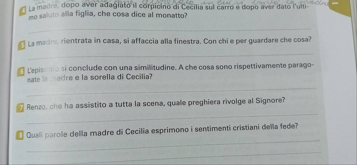 La madre, dopo aver adagiato il corpicino di Cecilia sul carro e dopo aver dato lulti- 
mo saluto alla figlia, che cosa dice al monatto? 
_ 
5 La madre, rientrata in casa, si affaccia alla finestra. Con chi e per guardare che cosa? 
_ 
6 Lepisodio si conclude con una similitudine. A che cosa sono rispettivamente parago- 
_ 
nate la madre e la sorella di Cecilia? 
_ 
7 Renzo, che ha assistito a tutta la scena, quale preghiera rivolge al Signore? 
_ 
8 Quali parole della madre di Cecilia esprimono i sentimenti cristiani della fede? 
_