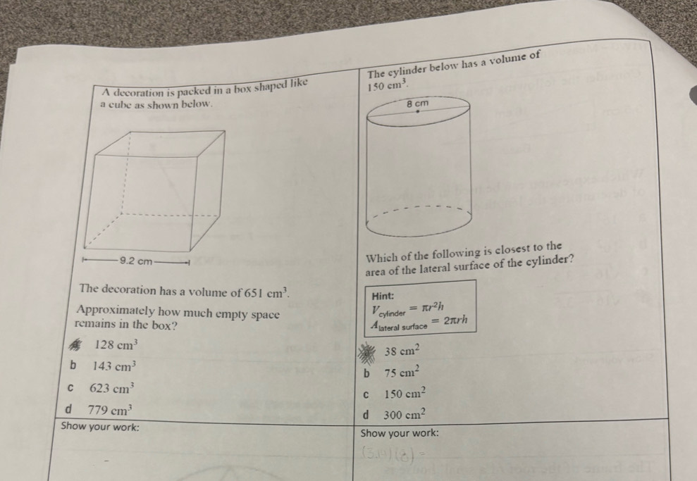 The cylinder below has a volume of
A decoration is packed in a box shaped like 150cm^3. 
a cube as shown below. 
Which of the following is closest to the
area of the lateral surface of the cylinder?
The decoration has a volume of 651cm^3. 
Hint:
Approximately how much empty space
remains in the box?
beginarrayr V_cylater=π r^2h A_lateralsurtace=2π rhendarray
128cm^3
38cm^2
b 143cm^3
b 75cm^2
C 623cm^3
C 150cm^2
d 779cm^3
d 300cm^2
Show your work:
Show your work: