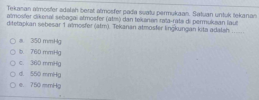 Tekanan atmosfer adalah berat atmosfer pada suatu permukaan. Satuan untuk tekanan
atmosfer dikenal sebagai atmosfer (atm) dan tekanan rata-rata di permukaan laut
ditetapkan sebesar 1 atmosfer (atm). Tekanan atmosfer lingkungan kita adalah_
a. 350 mmHg
b. 760 mmHg
c. 360 mmHg
d. 550 mmHg
e. 750 mmHg