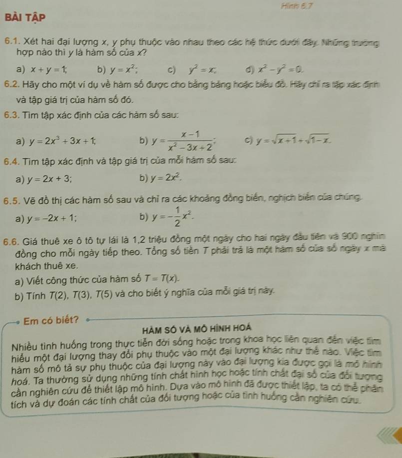 Hinh 6.7
bài tập
6.1. Xét hai đại lượng x, y phụ thuộc vào nhau theo các hệ thức dưới đây Những trường
hợp nào thì y là hàm số của x?
a) x+y=1; b) y=x^2; c) y^2=x, d) x^2-y^2=0.
6.2. Hãy cho một ví dụ về hàm số được cho bằng bảng hoặc biểu đồ. Hãy chỉ ra tập xác định
và tập giá trị của hàm số đó.
6.3. Tìm tập xác định của các hàm số sau:
a) y=2x^3+3x+1; b) y= (x-1)/x^2-3x+2 ; C) y=sqrt(x+1)+sqrt(1-x).
6.4. Tìm tập xác định và tập giá trị của mỗi hám số sau:
a) y=2x+3 b) y=2x^2.
6.5. Vẽ đồ thị các hàm số sau và chỉ ra các khoảng đồng biển, nghịch biến của chúng
a) y=-2x+1 b) y=- 1/2 x^2.
6.6. Giá thuê xe ô tô tự lái là 1,2 triệu đồng một ngày cho hai ngày đầu tiên và 900 nghĩn
đồng cho mỗi ngày tiếp theo. Tổng số tiền T phải trả là một hàm số của số ngày x mà
khách thuê xe.
a) Viết công thức của hàm số T=T(x).
b) Tính T(2),T(3),T(5) và cho biết ý nghĩa của mỗi giá trị này.
Em có biết?
HàM SÓ VÀ Mô Hình Hoá
Nhiều tình huống trong thực tiễn đời sống hoặc trong khoa học liên quan đến việc tìm
hiều một đại lượng thấy đổi phụ thuộc vào một đại lượng khác như thể nào. Việc tìm
hàm số mô tả sự phụ thuộc của đại lượng này vào đai lượng kia được gọi là mô hình
hoá. Ta thường sử dụng những tính chất hình học hoặc tính chất đại số của đổi tượng
cần nghiên cứu để thiết lập mô hình. Dựa vào mô hình đã được thiết lập, ta có thể phân
tích và dự đoán các tính chất của đối tượng hoặc của tình huống cần nghiên cứu