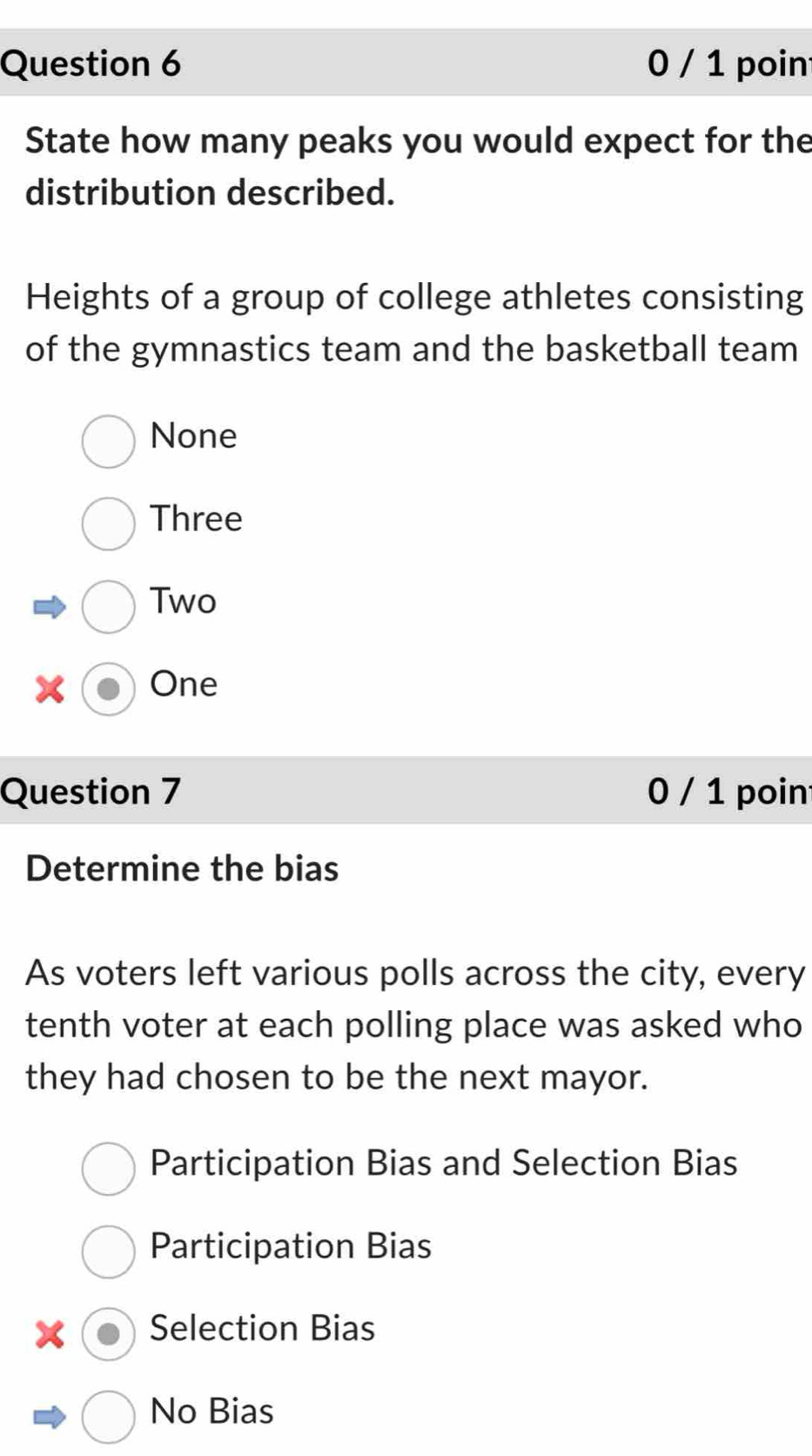 0 / 1 poin
State how many peaks you would expect for the
distribution described.
Heights of a group of college athletes consisting
of the gymnastics team and the basketball team
None
Three
Two
x One
Question 7 0 / 1 poin
Determine the bias
As voters left various polls across the city, every
tenth voter at each polling place was asked who
they had chosen to be the next mayor.
Participation Bias and Selection Bias
Participation Bias
Selection Bias
No Bias