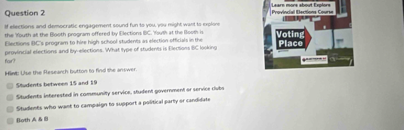 If elections and democratic engagement sound fun to you, you might want to explore
the Youth at the Booth program offered by Elections BC. Youth at the Booth is 
Elections BC's program to hire high school students as election officials in the
provincial elections and by-elections. What type of students is Elections BC looking 
for?
Hint: Use the Research button to find the answer.
Students between 15 and 19
Students interested in community service, student government or service clubs
Students who want to campaign to support a political party or candidate
Both A & B