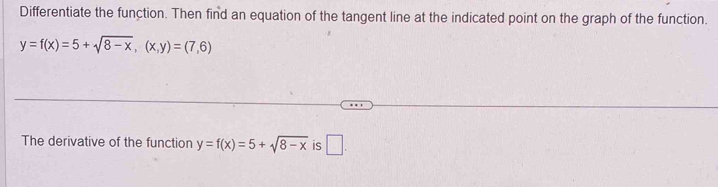 Differentiate the function. Then find an equation of the tangent line at the indicated point on the graph of the function.
y=f(x)=5+sqrt(8-x), (x,y)=(7,6)
The derivative of the function y=f(x)=5+sqrt(8-x) is □ .