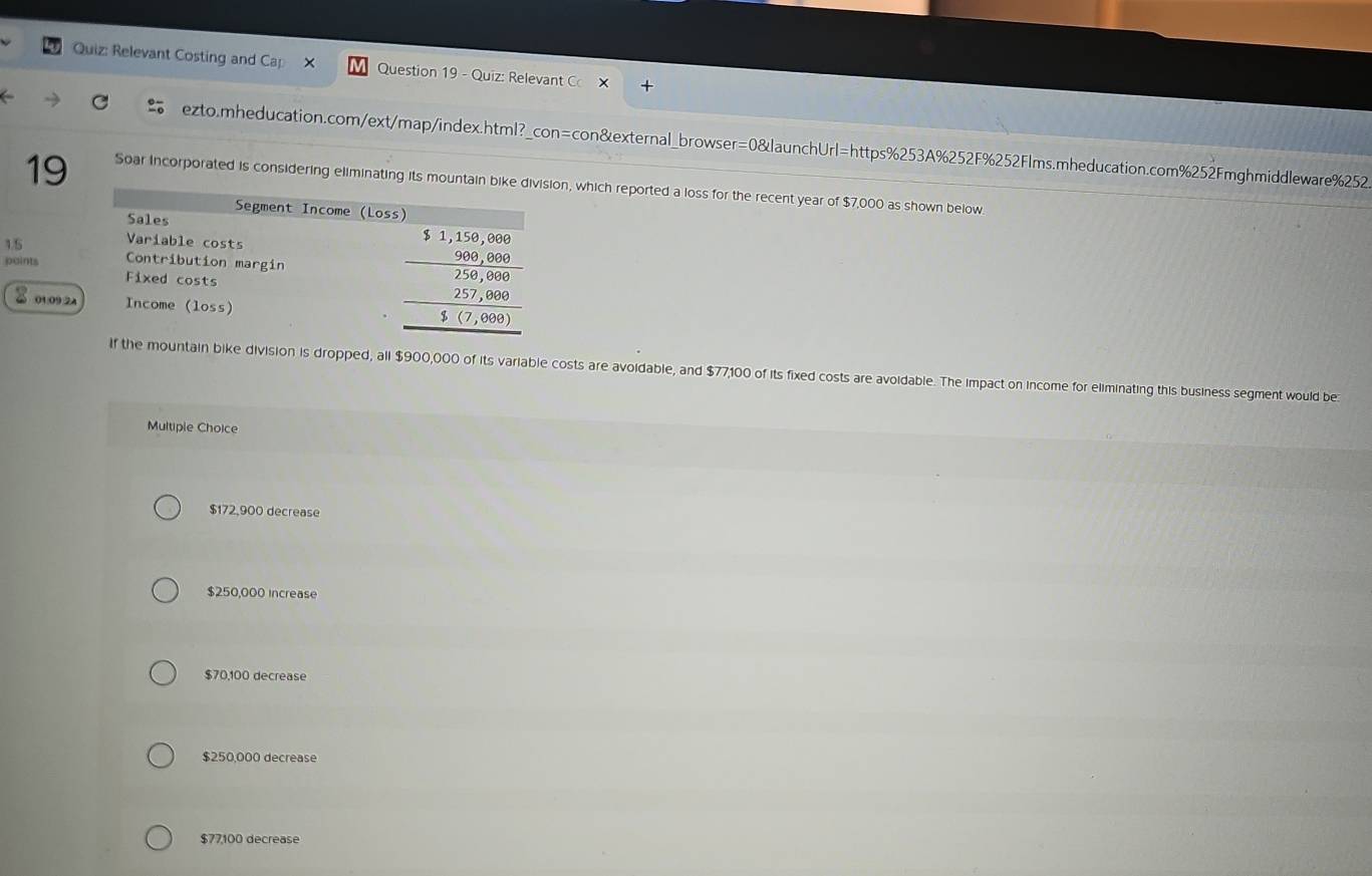 Relevant Costing and Cap × Question 19 - Quiz: Relevant C
ezto.mheducation.com/ext/map/index.html?_con=con&external_browser=0&launchUrl=https%253A%252F%252Flms.mheducation.com%252Fmghmiddleware%2525
19 Soar Incorporated is considering eliminating its mountainon, which reported a loss for the recent year of $7,000 as shown below.
15
points
01:09 2A
If the mountain bike division is dropped, all $900,000 of its variable costs are avoidable, and $77,100 of its fixed costs are avoidable. The impact on income for eliminating this business segment would be
Multiple Choice
$172,900 decrease
$250,000 increase
$70,100 decrease
$250,000 decrease
$77,100 decrease