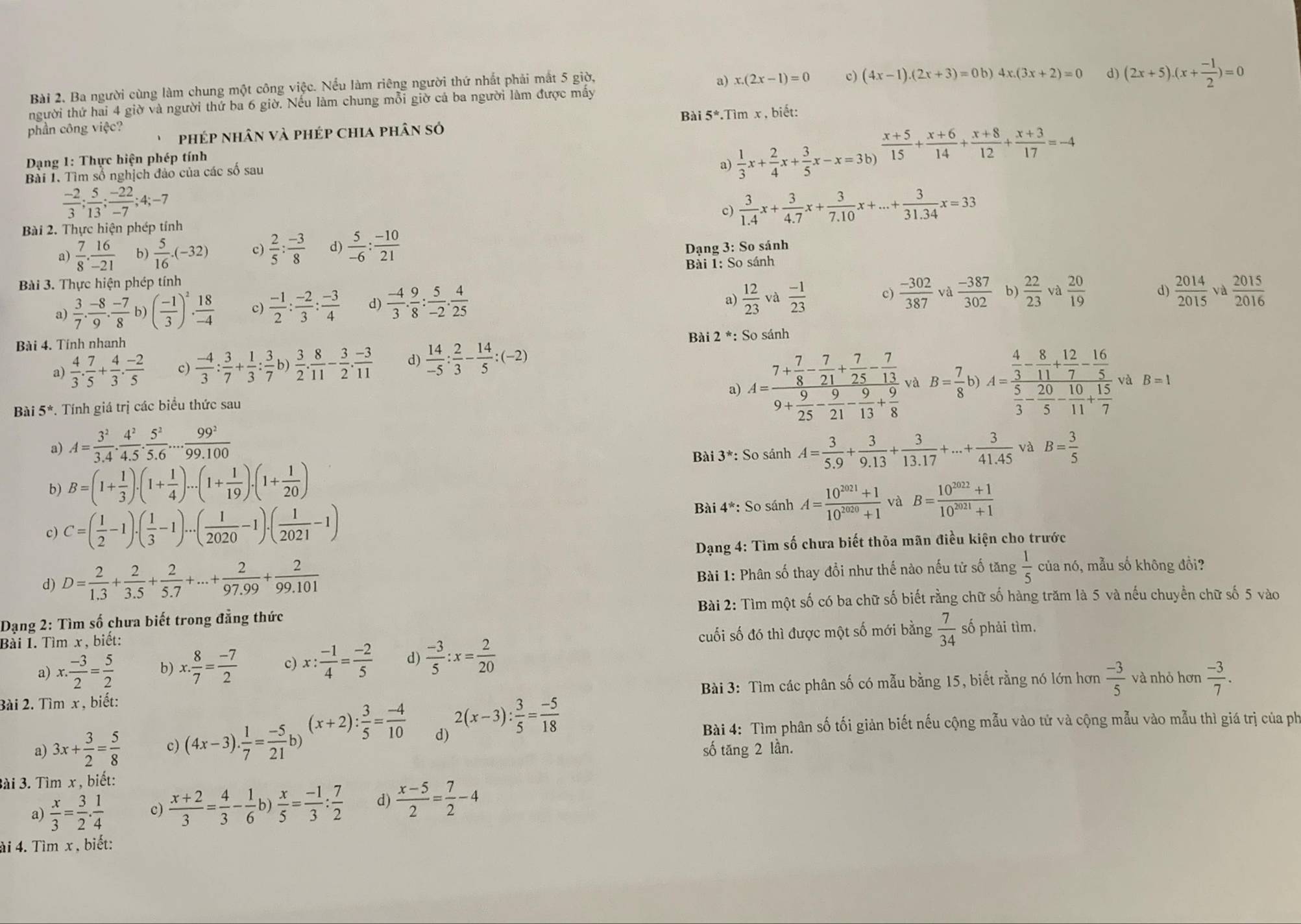 Ba người cùng làm chung một công việc. Nếu làm riêng người thứ nhất phải mắt 5 giờ,
a) x.(2x-1)=0 c) (4x-1).(2x+3)=0b)
người thứ hai 4 giờ và người thứ ba 6 giờ. Nếu làm chung mỗi giờ cả ba người làm được mấy 4x.(3x+2)=0 d) (2x+5).(x+ (-1)/2 )=0
phần công việc? Bài 5^*.Tim x , biết:
phép nhân và phép chia phân sở
*  Dạng 1: Thực hiện phép tính
Bài I. Tìm số nghịch đảo của các số sau
a)  1/3 x+ 2/4 x+ 3/5 x-x=3b)  (x+5)/15 + (x+6)/14 + (x+8)/12 + (x+3)/17 =-4
 (-2)/3 ; 5/13 ; (-22)/-7 ;4;-7
c)  3/1.4 x+ 3/4.7 x+ 3/7.10 x+...+ 3/31.34 x=33
Bài 2. Thực hiện phép tính
 7/8 . 16/-21  b)  5/16 · (-32) c)  2/5 : (-3)/8  d)  5/-6 : (-10)/21 
Dạng 3: So sánh
Bài 3. Thực hiện phép tính  Bải I: So sánh
a)  3/7 . (-8)/9 . (-7)/8  b) ( (-1)/3 )^2·  18/-4  c)  (-1)/2 : (-2)/3 : (-3)/4  d)  (-4)/3 . 9/8 : 5/-2 . 4/25 
a)  12/23  và  (-1)/23  c)  (-302)/387 va (-387)/302  b)  22/23  và  20/19  d)  2014/2015  và  2015/2016 
* Bài 2 *: So sánh
Bài 4. Tính nhanh
a)  4/3 . 7/5 + 4/3 . (-2)/5  c)  (-4)/3 : 3/7 + 1/3 : 3/7 ! )  3/2 . 8/11 - 3/2 . (-3)/11  d)  14/-5 : 2/3 - 14/5 :(-2)
Bài 5^*.  Tính giá trị các biểu thức sau a) A=frac 7+ 7/8 - 7/21 + 7/25 - 7/13 9+ 9/25 - 9/21 - 9/13 + 9/8  và B= 7/8  b) A=frac  4/3 - 8/11 + 12/7 - 16/5  5/3 - 20/5 - 10/11 + 15/7  và B=1
a) A= 3^2/3.4 . 4^2/4.5 . 5^2/5.6 ... 99^2/99.100  A= 3/5.9 + 3/9.13 + 3/13.17 +...+ 3/41.45  và B= 3/5 
Bài 3^* : So sánh
b) B=(1+ 1/3 ).(1+ 1/4 )...(1+ 1/19 ).(1+ 1/20 )
c) C=( 1/2 -1)· ( 1/3 -1)...( 1/2020 -1).( 1/2021 -1)
* Bài 4*: So sánh A= (10^(2021)+1)/10^(2020)+1  và B= (10^(2022)+1)/10^(2021)+1 
Dạng 4: Tìm số chưa biết thỏa mãn điều kiện cho trước
Bài 1: Phân số thay đổi như thế nào nếu tử số tăng  1/5 
d) D= 2/1.3 + 2/3.5 + 2/5.7 +...+ 2/97.99 + 2/99.101  của nó, mẫu số không đồi?
Bài 2: Tìm một số có ba chữ số biết rằng chữ số hàng trăm là 5 và nếu chuyển chữ số 5 vào
Dạng 2: Tìm số chưa biết trong đẳng thức số phải tìm.
Bài I. Tìm x , biết:
cuối số đó thì được một số mới bằng  7/34 
a) x·  (-3)/2 = 5/2  b) x. 8/7 = (-7)/2  c) x: (-1)/4 = (-2)/5  d)  (-3)/5 :x= 2/20 
Bài 2. Tìm x , biết:  Bài 3: Tìm các phân số có mẫu bằng 15, biết rằng nó lớn hơn  (-3)/5  và nhỏ hơn  (-3)/7 .
a) 3x+ 3/2 = 5/8  c) (4x-3). 1/7 = (-5)/21 b. (x+2): 3/5 = (-4)/10  d) 2(x-3): 3/5 = (-5)/18 
Bài 4: Tìm phân số tối giản biết nếu cộng mẫu vào tử và cộng mẫu vào mẫu thì giá trị của ph
số tăng 2 lần.
3ài 3. Tìm x , biết:
a)  x/3 = 3/2 . 1/4  c)  (x+2)/3 = 4/3 - 1/6  b)  x/5 = (-1)/3 : 7/2  d)  (x-5)/2 = 7/2 -4
ài 4. Tìm x , biết: