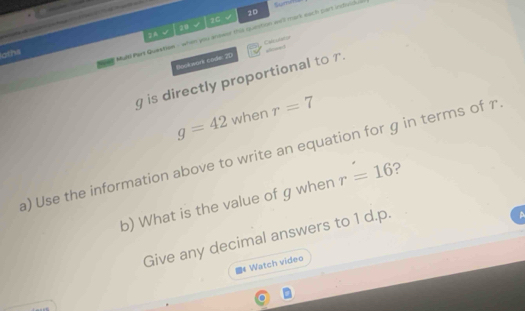 2D 
√ 
2C 
ed Mult Pert Question - when you anewor the question we'll mark each part incividul Sume 
laths 2A √ 20 
Bookwork code: 2D C
g is directly proportional to .
g=42 when r=7
a) Use the information above to write an equation for g in terms of r
b) What is the value of g when r=16 ? 
Give any decimal answers to 1 d. p. 
A 
f Watch video