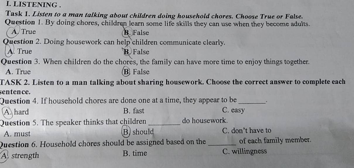 LISTENING .
Task 1. Listen to a man talking about children doing household chores. Choose True or False.
Question 1. By doing chores, children learn some life skills they can use when they become adults.
A True B. False
Question 2. Doing housework can help children communicate clearly.
A. True B. False
Question 3. When children do the chores, the family can have more time to enjoy things together.
A. True B False
TASK 2. Listen to a man talking about sharing housework. Choose the correct answer to complete each
sentence.
Question 4. If household chores are done one at a time, they appear to be_
A. hard B. fast C. easy
Question 5. The speaker thinks that children_ do housework.
A. must B should C. don’t have to
Question 6. Household chores should be assigned based on the _of each family member.
B. time
A strength C. willingness