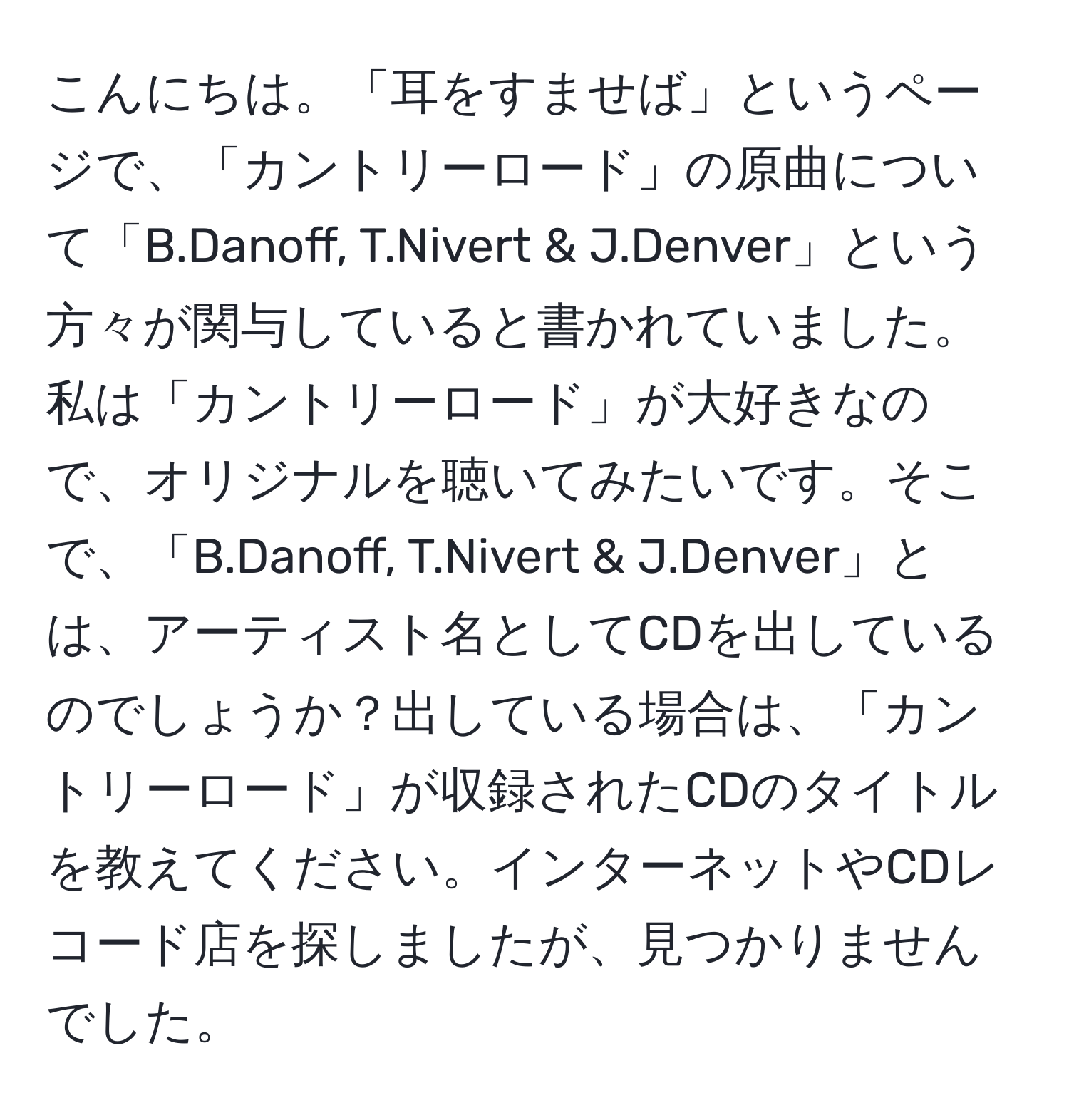 こんにちは。「耳をすませば」というページで、「カントリーロード」の原曲について「B.Danoff, T.Nivert & J.Denver」という方々が関与していると書かれていました。私は「カントリーロード」が大好きなので、オリジナルを聴いてみたいです。そこで、「B.Danoff, T.Nivert & J.Denver」とは、アーティスト名としてCDを出しているのでしょうか？出している場合は、「カントリーロード」が収録されたCDのタイトルを教えてください。インターネットやCDレコード店を探しましたが、見つかりませんでした。