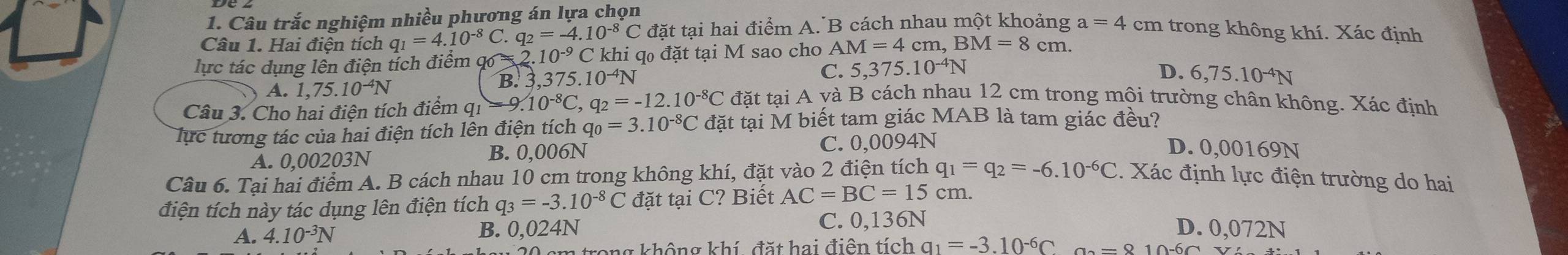 Câu trắc nghiệm nhiều phương án lựa chọn
Câu 1. Hai điện tích q_1=4.10^(-8)C q_2=-4.10^(-8)C đặt tại hai điểm A. B cách nhau một khoảng a=4 cm trong không khí. Xác định
lực tác dụng lên điện tích điểm c  2 10^(-9)C C khi qo đặt tại M sao cho A M=4 cm, BM=8cm.
A. 1,75.10^(-4)N B. 3,3 75.10^(-4)N C. 5,375..10^(-4)N
D. 6,75.10^(-4)N
Câu 3. Cho hai điện tích điểm qi -9.10^(-8)C,q_2=-12.10^(-8)C đặt tại A yà B cách nhau 12 cm trong mội trường chân không. Xác định
lực tương tác của hai điện tích lên điện tích ở q_0=3.10^(-8)C : đặt tại M biết tam giác MAB là tam giác đều?
A. 0,00203N B. 0,006N C. 0,0094N
D. 0,00169N
Câu 6. Tại hai điểm A. B cách nhau 10 cm trong không khí, đặt vào 2 điện tích q_1=q_2=-6.10^(-6)C 2. Xác định lực điện trường do hai
điện tích này tác dụng lên điện tích q_3=-3.10^(-8)C đặt tại C? Biết AC=BC=15 cm.
A. 4.10^(-3)N B. 0,024N C. 0,136N
D. 0,072N
20 cm trong không khí, đặt hai điện tích q_1=-3.10^(-6)C a_2=810-6a