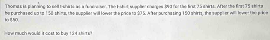 Thomas is planning to sell t-shirts as a fundraiser. The t-shirt supplier charges $90 for the first 75 shirts. After the first 75 shirts 
he purchased up to 150 shirts, the supplier will lower the price to $75. After purchasing 150 shirts, the supplier will lower the price 
to $50. 
How much would it cost to buy 124 shirts?