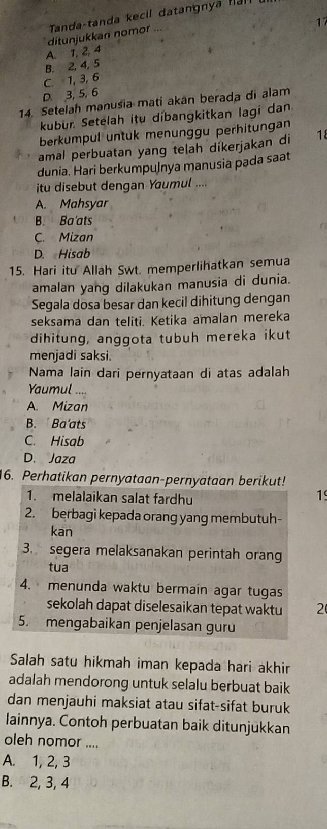 Tanda-tanda kecil datangnya nal
17
ditunjukkan nomor ...
A. 1, 2, 4
B. 2, 4, 5
C. 1, 3, 6
D. 3, 5, 6
14. Setelah manusia mati akan berada di alam
kubur. Setelah itu dibangkitkan lagi dan
berkumpul untuk menunggu perhitungan
amal perbuatan yang telah dikerjakan di 18
dunia. Hari berkumpuļnya manusia pada saat
itu disebut dengan Yaumul ....
A. Mahsyar
B. Ba'ats
C. Mizan
D. Hisab
15. Hari itu Allah Swt. memperlihatkan semua
amalan yang dilakukan manusia di dunia.
Segala dosa besar dan kecil dihitung dengan
seksama dan teliti. Ketika amalan mereka
dihitung, anggota tubuh mereka ikut
menjadi saksi.
Nama lain dari pernyataan di atas adalah
Yaumul
A. Mizan
B.  Ba'ats
C. Hisab
D. Jaza
16. Perhatikan pernyataan-pernyataan berikut!
1. melalaikan salat fardhu
19
2. berbagi kepada orang yang membutuh-
kan
3. segera melaksanakan perintah orang
tua
4. menunda waktu bermain agar tugas
sekolah dapat diselesaikan tepat waktu 2
5. mengabaikan penjelasan guru
Salah satu hikmah iman kepada hari akhir
adalah mendorong untuk selalu berbuat baik
dan menjauhi maksiat atau sifat-sifat buruk
lainnya. Contoh perbuatan baik ditunjukkan
oleh nomor ....
A. 1, 2, 3
B. 2, 3, 4