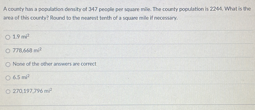 A county has a population density of 347 people per square mile. The county population is 2244. What is the
area of this county? Round to the nearest tenth of a square mile if necessary.
1.9mi^2
778,668mi^2
None of the other answers are correct
6.5mi^2
270,197,796mi^2