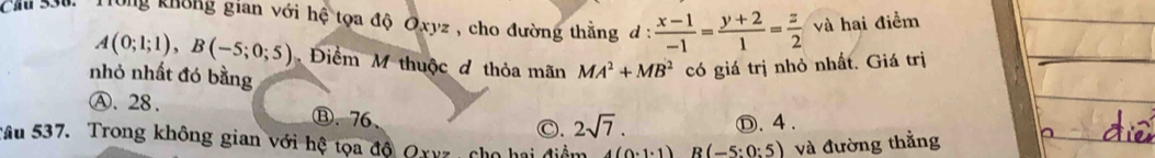 Trung không gian với hệ tọa độ Oxyz , cho đường thằng đ :  (x-1)/-1 = (y+2)/1 = z/2  và hai điềm
A(0;1;1), B(-5;0;5) Điểm M thuộc đ thỏa mãn MA^2+MB^2 có giá trị nhỏ nhất. Giá trị
nhỏ nhất đó bằng
Ⓐ. 28. Ⓑ. 76、
C. 2sqrt(7). Ⓓ. 4 .
vâu 537. Trong không gian với hệ tọa độ Qxyz , cho hai điểm 4(0· 1· 1) R (-5:0:5) và đường thẳng