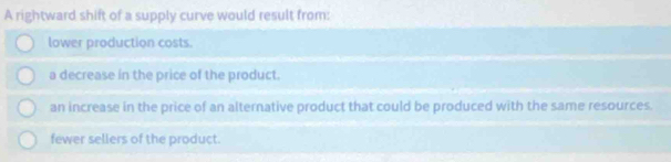 A rightward shift of a supply curve would result from:
lower production costs.
a decrease in the price of the product.
an increase in the price of an alternative product that could be produced with the same resources.
fewer sellers of the product.