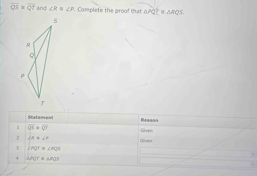 overline QS≌ overline QT and ∠ R≌ ∠ P. Complete the proof that △ PQT≌ △ RQS. 
Statement Reason 
1 overline QS≌ overline QT
Given 
2 ∠ R≌ ∠ P
Given 
3 ∠ PQT≌ ∠ RQS
4 △ PQT≌ △ RQS