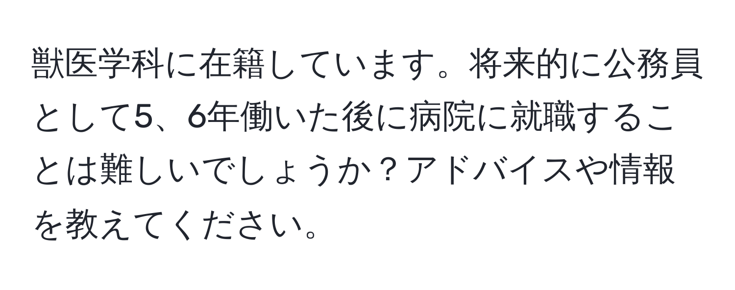 獣医学科に在籍しています。将来的に公務員として5、6年働いた後に病院に就職することは難しいでしょうか？アドバイスや情報を教えてください。