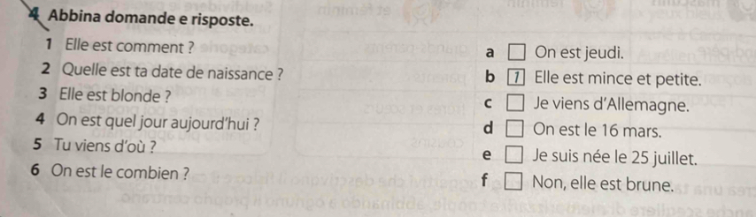 Abbina domande e risposte.
1 Elle est comment ? On est jeudi.
a □ 
2 Quelle est ta date de naissance ? Elle est mince et petite.
b 1
3 Elle est blonde ? Je viens d'Allemagne.
C □ 
4 On est quel jour aujourd’hui ? On est le 16 mars.
d □ 
5 Tu viens d’où ? e □ Je suis née le 25 juillet.
6 On est le combien ? f □ Non, elle est brune.