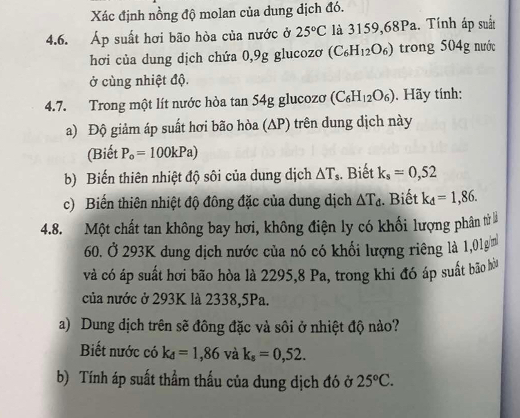 Xác định nồng độ molan của dung dịch đó. 
4.6. Áp suất hơi bão hòa của nước ở 25°C là 3159,68Pa. Tính áp suất 
hơi của dung dịch chứa 0,9g glucozơ (C_6H_12O_6) trong 4 04g nước 
ở cùng nhiệt độ. 
4.7. Trong một lít nước hòa tan 54g glucozoơ (C_6H_12O_6). Hãy tính: 
a) Độ giảm áp suất hơi bão hòa (∆P) trên dung dịch này 
(Biết P_o=100kPa)
b) Biến thiên nhiệt độ sôi của dung dịch △ T_s. Biết k_s=0,52
c) Biến thiên nhiệt độ đông đặc của dung dịch △ T_d. Biết k_d=1,86. 
4.8. Một chất tan không bay hơi, không điện ly có khối lượng phân từ là
60. Ở 293K dung địch nước của nó có khối lượng riêng là 1,01g/m
và có áp suất hơi bão hòa là 2295, 8 Pa, trong khi đó áp suất bão hòa 
của nước ở 293K là 2338, 5Pa. 
a) Dung dịch trên sẽ đông đặc và sôi ở nhiệt độ nào? 
Biết nước có k_d=1,86 và k_s=0,52. 
b) Tính áp suất thầm thấu của dung dịch đó ở 25°C.