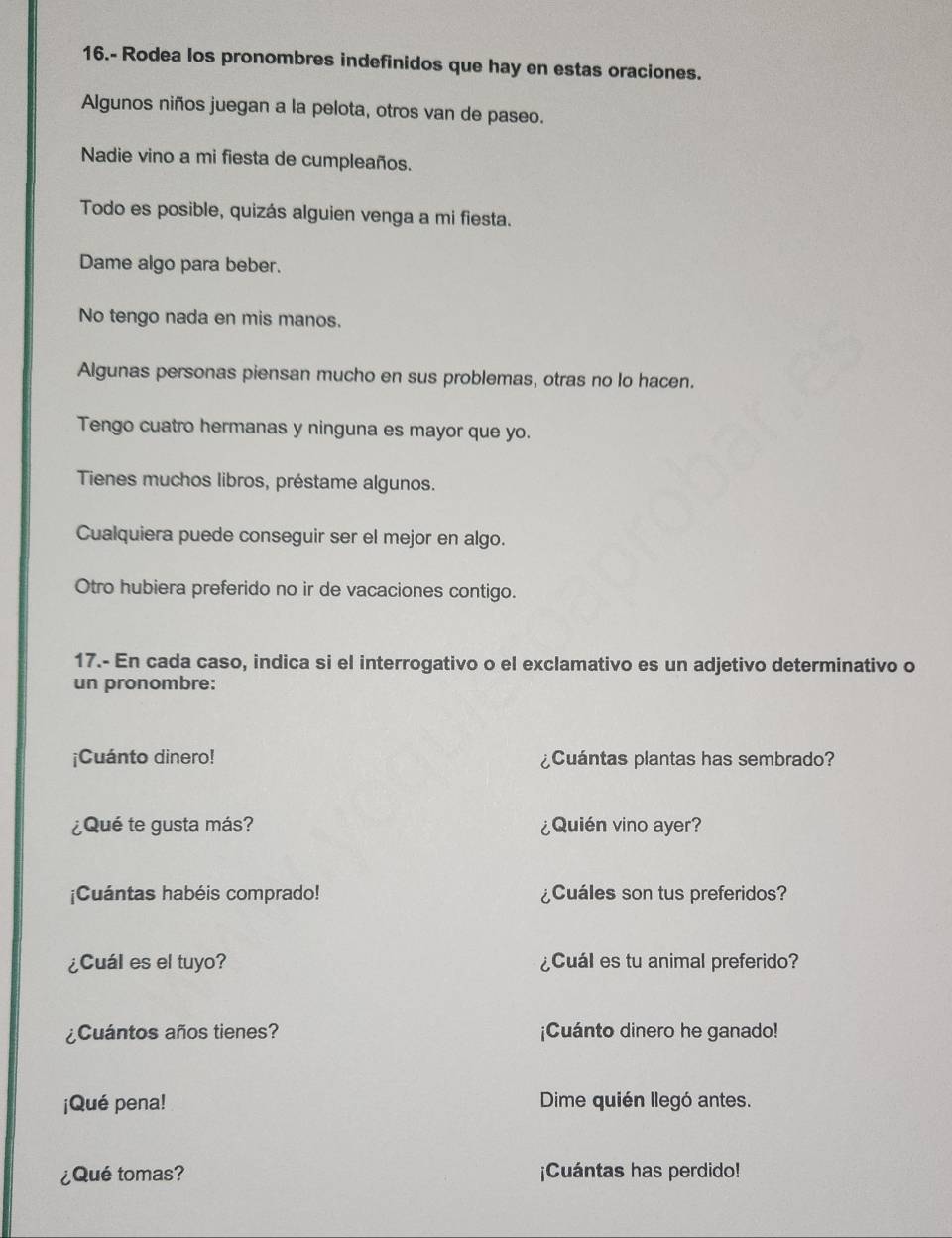 16.- Rodea los pronombres indefinidos que hay en estas oraciones. 
Algunos niños juegan a la pelota, otros van de paseo. 
Nadie vino a mi fiesta de cumpleaños. 
Todo es posible, quizás alguien venga a mi fiesta. 
Dame algo para beber. 
No tengo nada en mis manos. 
Algunas personas piensan mucho en sus problemas, otras no lo hacen. 
Tengo cuatro hermanas y ninguna es mayor que yo. 
Tienes muchos libros, préstame algunos. 
Cualquiera puede conseguir ser el mejor en algo. 
Otro hubiera preferido no ir de vacaciones contigo. 
17.- En cada caso, indica si el interrogativo o el exclamativo es un adjetivo determinativo o 
un pronombre: 
¡Cuánto dinero! ¿Cuántas plantas has sembrado? 
¿Qué te gusta más? ¿Quién vino ayer? 
¡Cuántas habéis comprado! ¿Cuáles son tus preferidos? 
¿Cuál es el tuyo? ¿Cuál es tu animal preferido? 
¿Cuántos años tienes? ¡Cuánto dinero he ganado! 
¡Qué pena! Dime quién llegó antes. 
¿Qué tomas? ¡Cuántas has perdido!