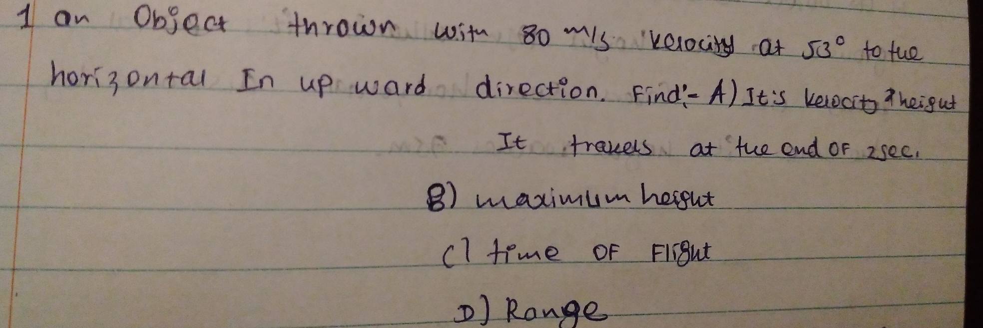 an Object thrown with so mis velocity at 53° to fue 
hori3 ontal In up ward direction. Find-A) It's kelocits thei gut 
It travels at the end or 2see. 
B) maximum hergut 
cl time of Fiight 
) Range