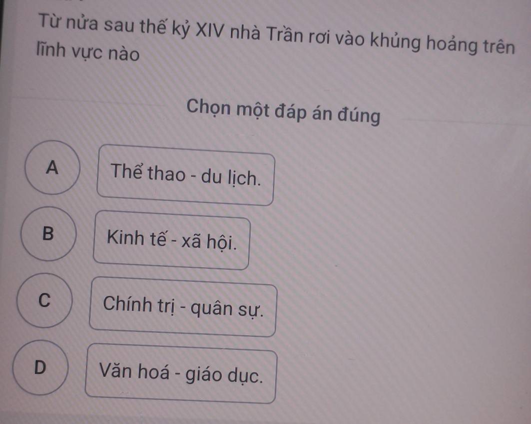 Từ nửa sau thế kỷ XIV nhà Trần rơi vào khủng hoảng trên
lĩnh vực nào
Chọn một đáp án đúng
A Thể thao - du lịch.
B Kinh tế - xã hội.
C Chính trị - quân sự.
D Văn hoá - giáo dục.