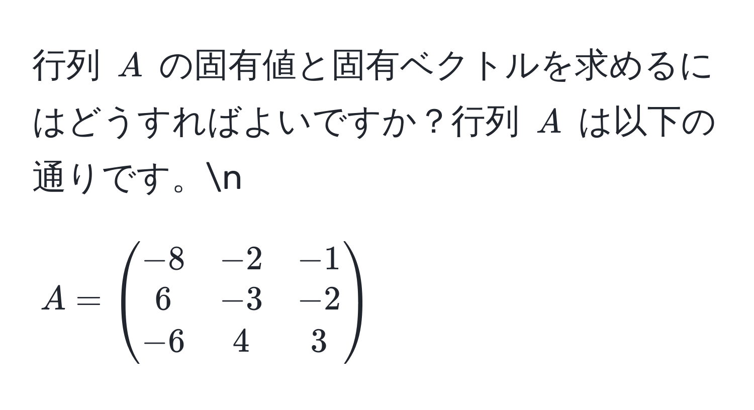 行列 $A$ の固有値と固有ベクトルを求めるにはどうすればよいですか？行列 $A$ は以下の通りです。n
[
A =
beginpmatrix
-8 & -2 & -1 
6 & -3 & -2 
-6 & 4 & 3
endpmatrix
]