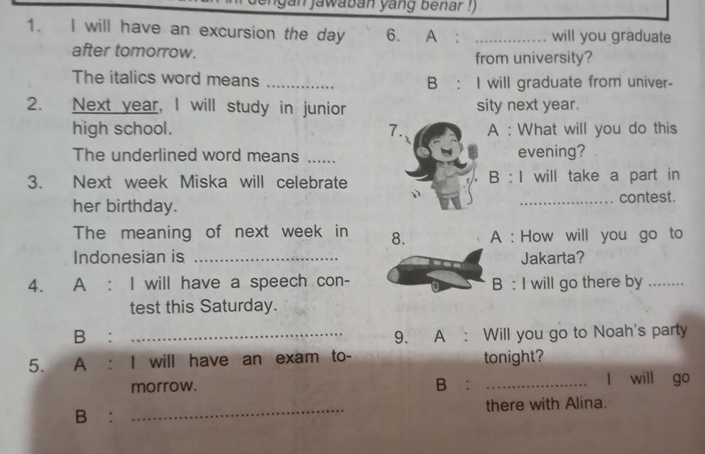 gan jawaban yang benar !) 
1. I will have an excursion the day 6. A : _will you graduate 
after tomorrow. 
from university? 
The italics word means _B : I will graduate from univer- 
2. Next year, I will study in junior sity next year. 
high school. A : What will you do this 
The underlined word means ._evening? 
B:1 
3. Next week Miska will celebratewill take a part in 
her birthday.contest. 
The meaning of next week in A : How will you go to 
Indonesian is _Jakarta? 
4. A : I will have a speech con-B : I will go there by_ 
test this Saturday. 
B: _9. A : Will you go to Noah's party 
5. A : I will have an exam to- tonight? 
morrow. B: _l will go 
B: _there with Alina.