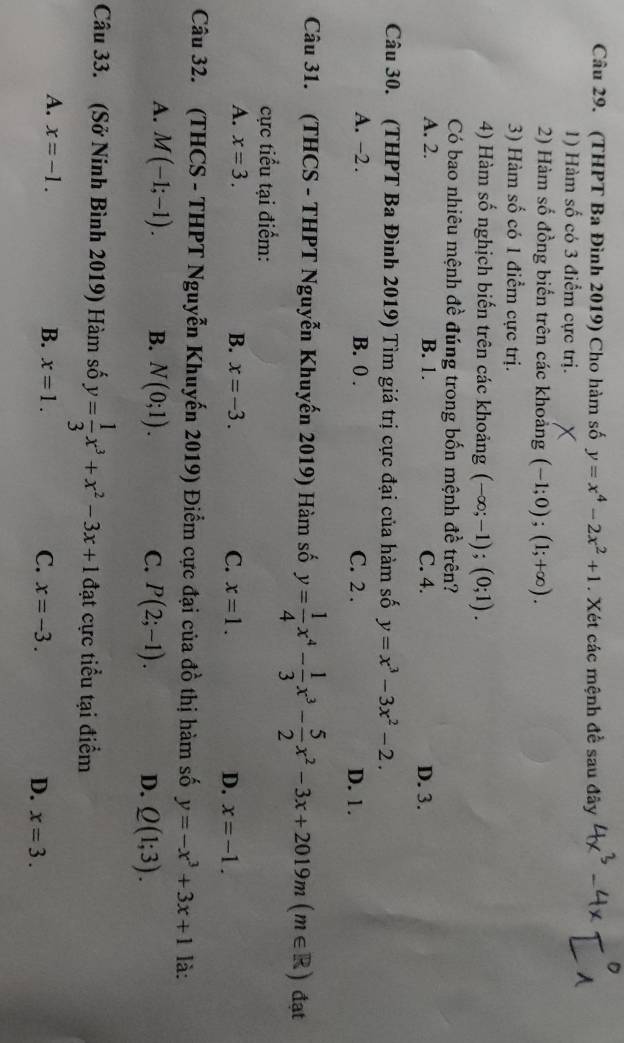 (THPT Ba Đình 2019) Cho hàm số y=x^4-2x^2+1. Xét các mệnh đề sau đây
1) Hàm số có 3 điểm cực trị.
2) Hàm số đồng biển trên các khoảng (-1;0);(1;+∈fty ).
3) Hàm số có 1 điểm cực trị.
4) Hàm số nghịch biến trên các khoảng (-∈fty ;-1);(0;1).
Có bao nhiêu mệnh đề đúng trong bốn mệnh đề trên?
A. 2. B. 1. C. 4. D. 3.
Câu 30. (THPT Ba Đình 2019) Tìm giá trị cực đại của hàm số y=x^3-3x^2-2.
A. -2. B. 0 . C. 2 . D. 1.
Câu 31. (THCS - THPT Nguyễn Khuyến 2019) Hàm số y= 1/4 x^4- 1/3 x^3- 5/2 x^2-3x+2019m(m∈ R) đạt
cực tiểu tại điểm:
A. x=3. B. x=-3. C. x=1. D. x=-1.
Câu 32. (THCS - THPT Nguyễn Khuyến 2019) Điểm cực đại của d_0^(1 thị hàm số y=-x^3)+3x+1 là:
A. M(-1;-1). B. N(0;1). C. P(2;-1). D. Q(1;3).
Câu 33. (Sở Ninh Bình 2019) Hàm số y= 1/3 x^3+x^2-3x+1 đạt cực tiểu tại điểm
A. x=-1. B. x=1. C. x=-3. D. x=3.