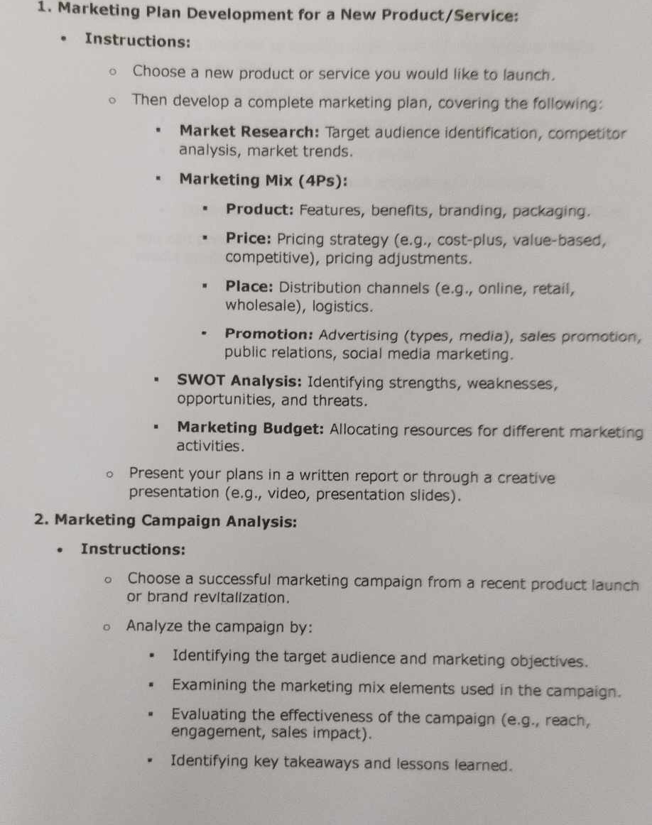 Marketing Plan Development for a New Product/Service: 
Instructions: 
Choose a new product or service you would like to launch. 
Then develop a complete marketing plan, covering the following: 
Market Research: Target audience identification, competitor 
analysis, market trends. 
Marketing Mix (4Ps): 
Product: Features, benefits, branding, packaging. 
Price: Pricing strategy (e.g., cost-plus, value-based, 
competitive), pricing adjustments. 
Place: Distribution channels (e.g., online, retail, 
wholesale), logistics. 
Promotion: Advertising (types, media), sales promotion, 
public relations, social media marketing. 
SWOT Analysis: Identifying strengths, weaknesses, 
opportunities, and threats. 
Marketing Budget: Allocating resources for different marketing 
activities. 
Present your plans in a written report or through a creative 
presentation (e.g., video, presentation slides). 
2. Marketing Campaign Analysis: 
Instructions: 
Choose a successful marketing campaign from a recent product launch 
or brand revitalization. 
Analyze the campaign by: 
Identifying the target audience and marketing objectives. 
Examining the marketing mix elements used in the campaign. 
Evaluating the effectiveness of the campaign (e.g., reach, 
engagement, sales impact). 
Identifying key takeaways and lessons learned.