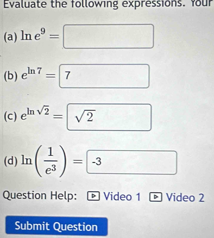 Evaluate the following expressions. Your 
(a) ln e^9=□
(b) e^(ln 7)=7^ □^ 
□  
(c) e^(ln sqrt(2))=sqrt(2) □  
(d) ln ( 1/e^3 )=□ -3
Question Help: D Video 1 D Video 2 
Submit Question