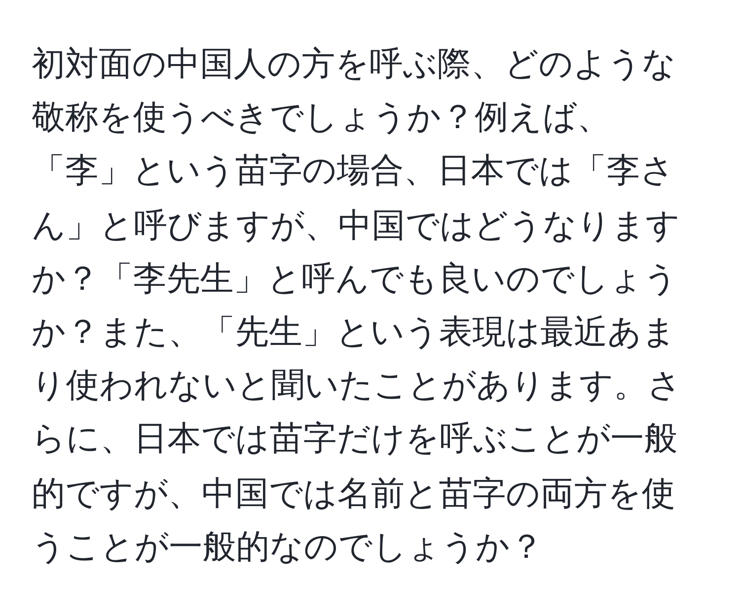 初対面の中国人の方を呼ぶ際、どのような敬称を使うべきでしょうか？例えば、「李」という苗字の場合、日本では「李さん」と呼びますが、中国ではどうなりますか？「李先生」と呼んでも良いのでしょうか？また、「先生」という表現は最近あまり使われないと聞いたことがあります。さらに、日本では苗字だけを呼ぶことが一般的ですが、中国では名前と苗字の両方を使うことが一般的なのでしょうか？