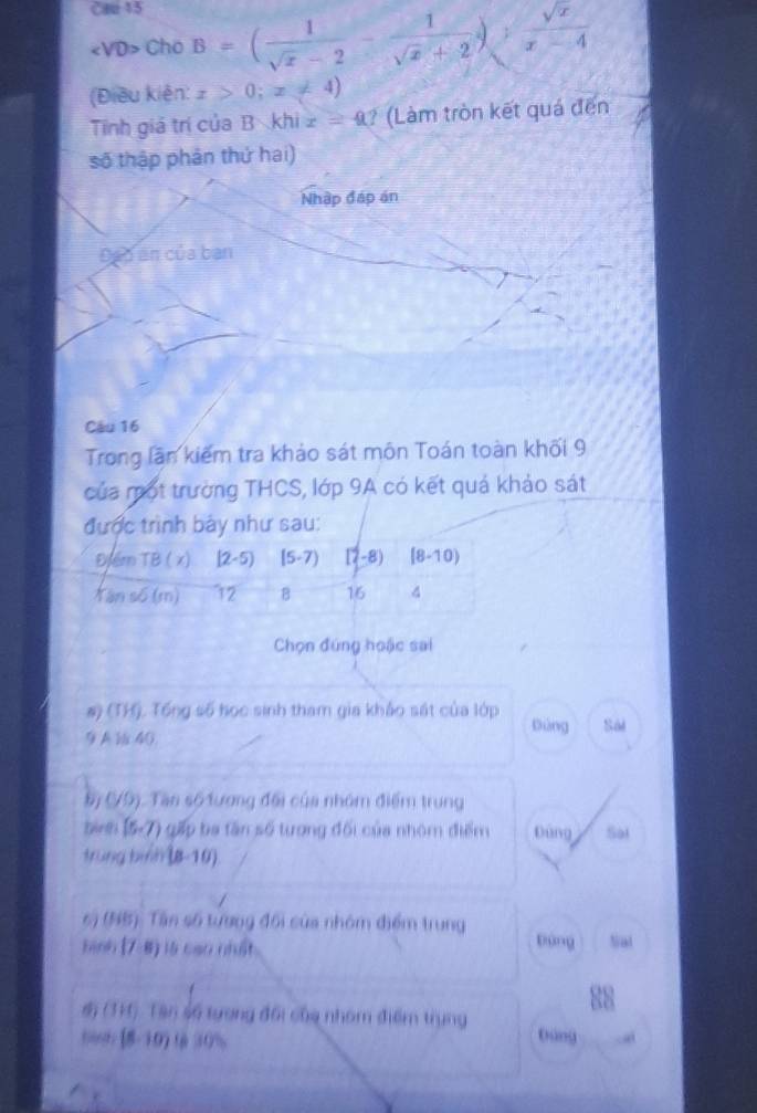 Cae 15
Cho B=( 1/sqrt(x)-2 - 1/sqrt(x)+2 )sqrt(frac sqrt x)x-4
(Điều kiện: x>0;x!= 4)
Tính giá trị của B khi x=40 ? (Làm tròn kết quá đến 
số thập phân thứ hai) 
Nhập đáp án 
Đáp án của ban 
Câu 16
Trong lần kiếm tra khảo sát môn Toán toàn khối 9 
của một trường THCS, lớp 9A có kết quả khảo sát 
được trình bảy như sau: 
Điểm TB ( x) [2-5) (5· 7) 17-8 5 ) [8-10) 
Yán số (m) 12 B 16 4 
Chọn đúng hoặc sai 
#) (TH). Tổng số học sinh tham gia khảo sát của lớp Dùng Sói 
9 A 40
(79). Tàn số tương đổi của nhóm điểm trung 
tr (5-7) gấ ba tan số tượng đối của nhóm điểm Dùng Sai 
trùng bih (8-10) 
6) (NB). Tân số tượng đối của nhóm điểm trung bàng 
bình (7-8) là cao nhất Nal 
đ (TH) Tân số tượng đổi của nhóm điểm trung Dùng 
o [8-10) t 30% - a