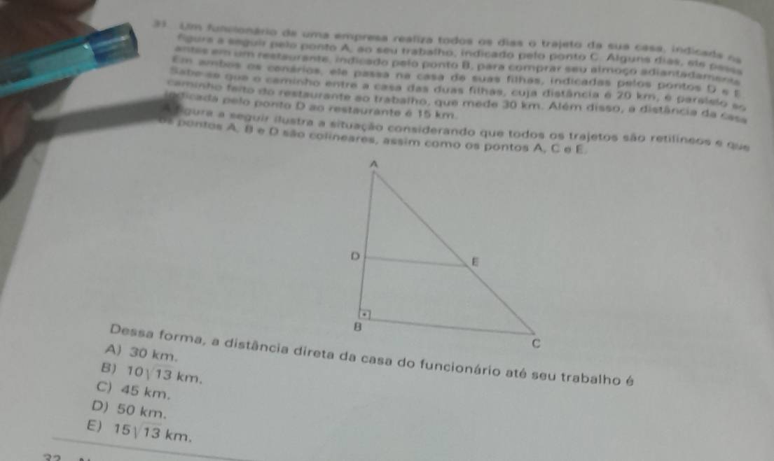 Um funsionário de uma empresa realiza todos os dias o trajeto da sua casa, indicads oa
fgurs a seguir pelo ponto A, ao seu trabalho, indicado pelo ponto C. Alguns días, ele pessa
antes em um restaurante, indicado pelo ponto B, para comprar seu almoço adiantadament
Em ambos os conários, ele passa na casa de suas filhas, indicadas pelos pontos D e E
Sabe se que o caminho entre a casa das duas filhas, cuja distância é 20 km, é paralslo so
caminho teito do restaurante ao trabalho, que mede 30 km. Além disso, a distância da casa
inticada pelo ponto D ao restaurante é 15 km.
A figura a seguir ilustra a situação considerando que todos os trajetos são retilíneos e que
os pontos A. 8 e D são colineares, assim como os pontos A, C e E
A) 30 km.
B) 10sqrt(13)km.
C) 45 km.
D) 50 km.
E) 15/13 km.