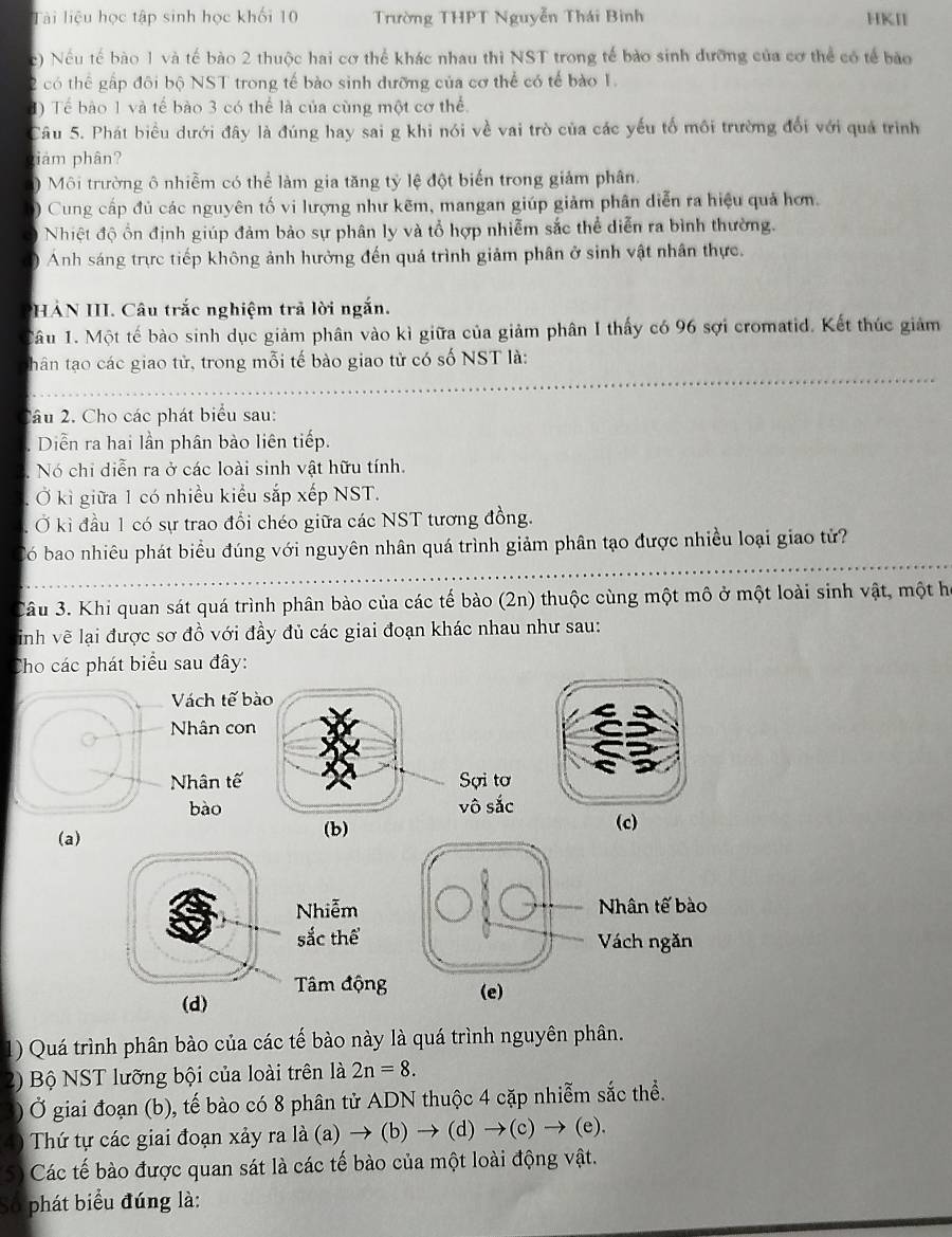 Tài liệu học tập sinh học khối 10 Trường THPT Nguyễn Thái Binh HKII
c) Nếu tế bào 1 và tế bào 2 thuộc hai cơ thể khác nhau thì NST trong tế bảo sinh đưỡng của cơ thể có tế bào
2 có thể gấp đôi bộ NST trong tế bào sinh dưỡng của cơ thể có tế bào 1.
1) Tế bào 1 và tế bào 3 có thể là của cùng một cơ thể.
Câu 5. Phát biểu dưới đây là đúng hay sai g khi nói về vai trò của các yếu tố môi trường đổi với quả trình
tiảm phân?
)  Môi trường ô nhiễm có thể làm gia tăng tỷ lệ đột biến trong giảm phân.
) Cung cấp đủ các nguyên tố vi lượng như kẽm, mangan giúp giảm phân diễn ra hiệu quả hơn.
Nhiệt độ ổn định giúp đảm bảo sự phân ly và tổ hợp nhiễm sắc thể diễn ra bình thường.
) Anh sáng trực tiếp không ảnh hưởng đến quá trình giảm phân ở sinh vật nhân thực.
HẢN III. Câu trắc nghiệm trả lời ngắn.
Câu 1. Một tế bào sinh dục giảm phân vào kì giữa của giảm phân I thấy có 96 sợi cromatid. Kết thúc giảm
thân tạo các giao tử, trong mỗi tế bào giao tử có số NST là:
_
_
2âu 2. Cho các phát biểu sau:
Diễn ra hai lần phân bào liên tiếp.
Nó chi diễn ra ở các loài sinh vật hữu tính.
Ở kì giữa 1 có nhiều kiểu sắp xếp NST.
Ở kì đầu 1 có sự trao đổi chéo giữa các NST tương đồng.
_
Có bao nhiêu phát biểu đúng với nguyên nhân quá trình giảm phân tạo được nhiều loại giao tử?
_
_
_
Câu 3. Khi quan sát quá trình phân bào của các tế bào (2n) thuộc cùng một mô ở một loài sinh vật, một họ
inh vẽ lại được sơ đồ với đầy đủ các giai đoạn khác nhau như sau:
Cho các phát biểu sau đây:
Vách tế b
Nhân con
Nhân tế 
bào
(a) 
Nhiễm
sắc thể
(d) Tâm độn
1) Quá trình phân bào của các tế bào này là quá trình nguyên phân.
2) Bộ NST lưỡng bội của loài trên là 2n=8.
) Ở giai đoạn (b), tế bào có 8 phân tử ADN thuộc 4 cặp nhiễm sắc thể.
4) Thứ tự các giai đoạn xảy ra là (a) → (b) → (d)to (c) ) → (e).
5) Các tế bào được quan sát là các tế bào của một loài động vật.
Số phát biểu đúng là: