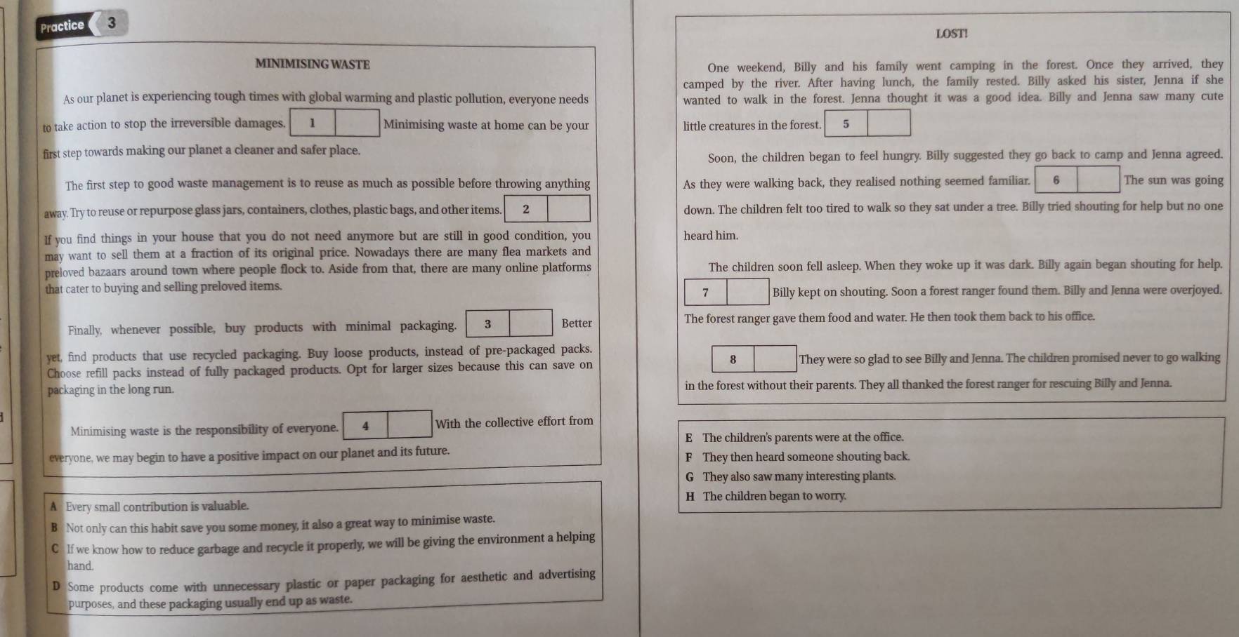 Practice 3
LOST!
MINIMISING WASTE One weekend, Billy and his family went camping in the forest. Once they arrived, they
camped by the river. After having lunch, the family rested. Billy asked his sister, Jenna if she
As our planet is experiencing tough times with global warming and plastic pollution, everyone needs wanted to walk in the forest. Jenna thought it was a good idea. Billy and Jenna saw many cute
to take action to stop the irreversible damages. 1 Minimising waste at home can be your little creatures in the forest. 5
first step towards making our planet a cleaner and safer place.
Soon, the children began to feel hungry. Billy suggested they go back to camp and Jenna agreed.
The first step to good waste management is to reuse as much as possible before throwing anything As they were walking back, they realised nothing seemed familiar. 6 The sun was going
away. Try to reuse or repurpose glass jars, containers, clothes, plastic bags, and other items. 2 down. The children felt too tired to walk so they sat under a tree. Billy tried shouting for help but no one
If you find things in your house that you do not need anymore but are still in good condition, you heard him.
may want to sell them at a fraction of its original price. Nowadays there are many flea markets and
preloved bazaars around town where people flock to. Aside from that, there are many online platforms The children soon fell asleep. When they woke up it was dark. Billy again began shouting for help.
that cater to buying and selling preloved items.
7 Billy kept on shouting. Soon a forest ranger found them. Billy and Jenna were overjoyed.
Finally, whenever possible, buy products with minimal packaging. 3 Better The forest ranger gave them food and water. He then took them back to his office.
yet, find products that use recycled packaging. Buy loose products, instead of pre-packaged packs.
8
Choose refill packs instead of fully packaged products. Opt for larger sizes because this can save on They were so glad to see Billy and Jenna. The children promised never to go walking
packaging in the long run. in the forest without their parents. They all thanked the forest ranger for rescuing Billy and Jenna.
Minimising waste is the responsibility of everyone. 4 With the collective effort from
E The children's parents were at the office.
everyone, we may begin to have a positive impact on our planet and its future. F They then heard someone shouting back.
G They also saw many interesting plants.
H The children began to worry.
A Every small contribution is valuable.
B Not only can this habit save you some money, it also a great way to minimise waste.
C lf we know how to reduce garbage and recycle it properly, we will be giving the environment a helping
hand.
D Some products come with unnecessary plastic or paper packaging for aesthetic and advertising
purposes, and these packaging usually end up as waste.