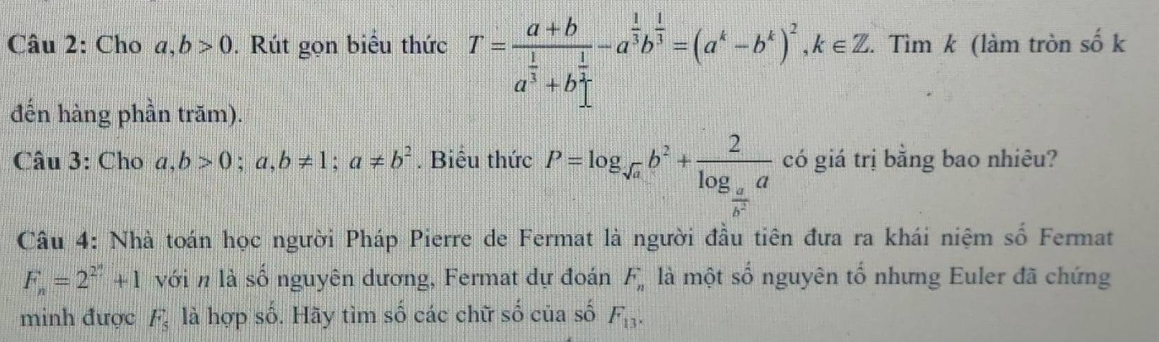 Cho a, b>0. Rút gọn biểu thức T=frac a+ba^(frac 1)3+b^(frac 1)2-a^(frac 1)3b^(frac 1)3=(a^k-b^k)^2, k∈ Z. Tìm k (làm tròn số k 
đến hàng phần trăm). 
Câu 3: Cho a,b>0; a,b!= 1; a!= b^2. Biểu thức P=log _sqrt(a)b^2+frac 2log _ a/b^2 a có giá trị bằng bao nhiêu? 
Câu 4: Nhà toán học người Pháp Pierre de Fermat là người đầu tiên đưa ra khái niệm số Fermat
F_n=2^(2^n)+1 với n là số nguyên dương, Fermat dự đoán F_n là một sổ nguyên tổ nhưng Euler đã chứng 
minh được F_5 là hợp số. Hãy tìm số các chữ shat o của số F_13.