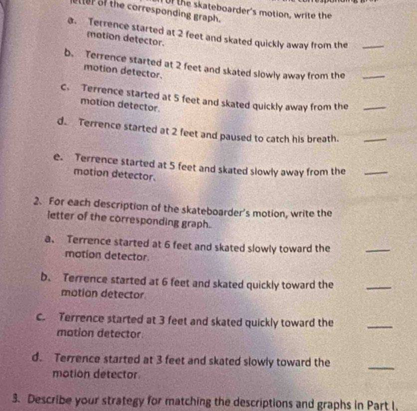 uf the skateboarder's motion, write the 
etter of the corresponding graph. 
@. Terrence started at 2 feet and skated quickly away from the_ 
motion detector. 
b. Terrence started at 2 feet and skated slowly away from the_ 
motion detector. 
c. Terrence started at 5 feet and skated quickly away from the_ 
motion detector. 
d Terrence started at 2 feet and paused to catch his breath._ 
e. Terrence started at 5 feet and skated slowly away from the_ 
motion detector. 
2. For each description of the skateboarder's motion, write the 
letter of the corresponding graph. 
a. Terrence started at 6 feet and skated slowly toward the 
_ 
motion detector. 
b. Terrence started at 6 feet and skated quickly toward the 
motion detector 
_ 
c. Terrence started at 3 feet and skated quickly toward the 
mation detector 
_ 
d. Terrence started at 3 feet and skated slowly toward the 
motion detector 
_ 
3. Describe your strategy for matching the descriptions and graphs in Part I,