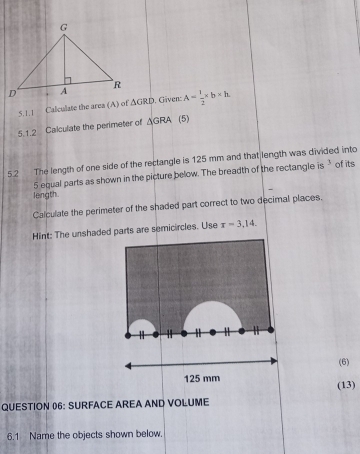 Calculate the area (A) of △ GRD. Gäven: A= 1/2 * b* h
5,1.2 Calculate the perimeter of △ GRA (5) 
5.2 The length of one side of the rectangle is 125 mm and that length was divided into of its
5 equal parts as shown in the picture below. The breadth of the rectangle is 3
length. 
Calculate the perimeter of the shaded part correct to two decimal places. 
Hint: The unshaded parts are semicircles. Use r=3,14. 
(6)
125 mm (13) 
QUESTION 06: SURFACE AREA AND VOLUME 
6.1 Name the objects shown below.