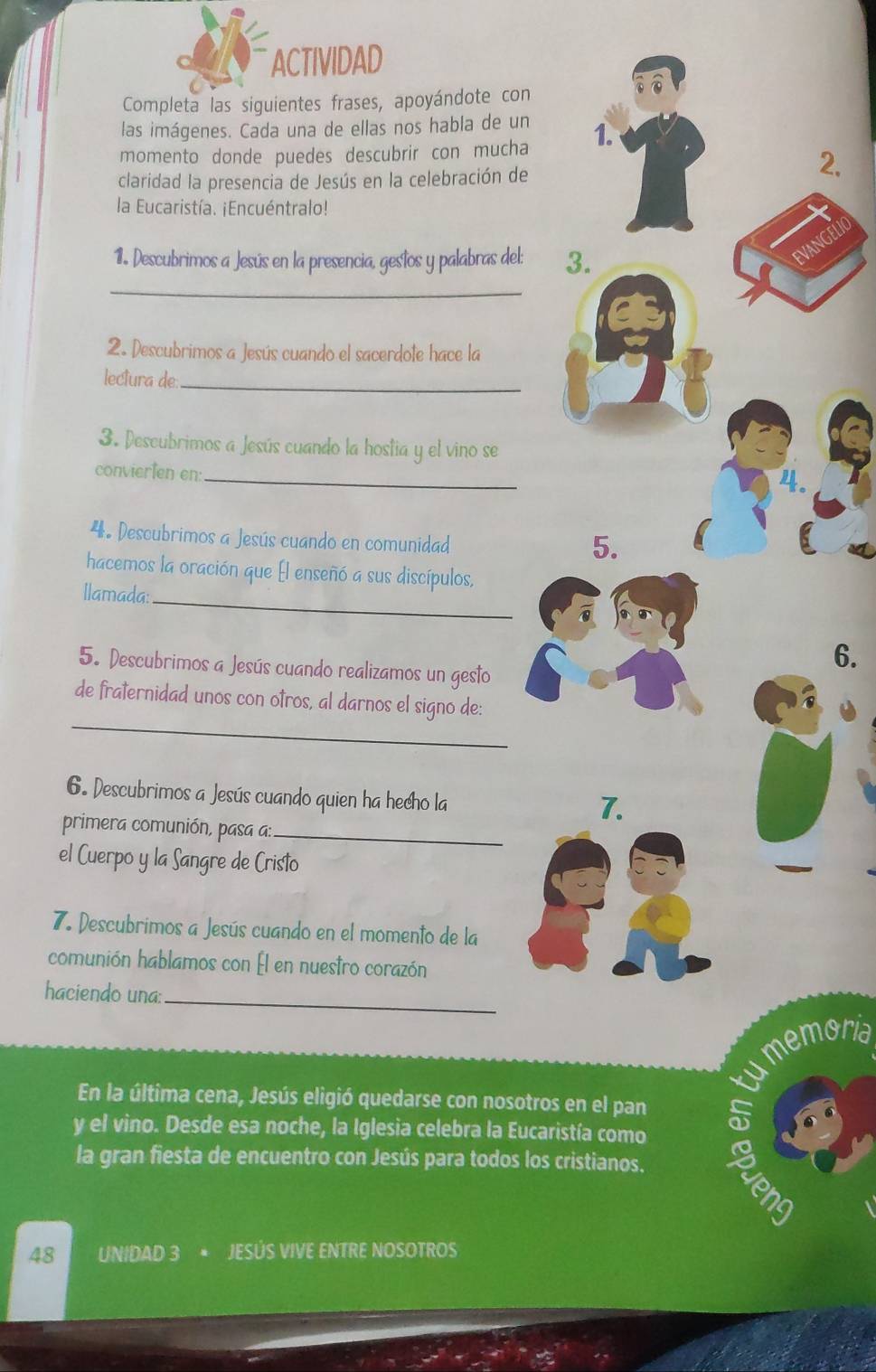 ACTIVIDAD 
Completa las siguientes frases, apoyándote con 
las imágenes. Cada una de ellas nos habla de un 
momento donde puedes descubrir con mucha 1. 
claridad la presencia de Jesús en la celebración de 
2. 
la Eucaristía. ¡Encuéntralo! 
nd 
1. Descubrimos a Jesús en la presencia, gestos y palabras del: 3. 
_ 
2. Descubrimos a Jesús cuando el sacerdote hace la 
lectura de_ 
3. Descubrimos a Jesús cuando la hostia y el vino se 
convierten en: 
_ 

4. Descubrimos a Jesús cuando en comunidad 
5. 
_ 
hacemos la oración que El enseñó a sus discípulos, 
Ilamada: 
5. Descubrimos a Jesús cuando realizamos un gesto 
6. 
_ 
de fraternidad unos con otros, al darnos el signo de: 
6. Descubrimos a Jesús cuando quien ha hecho la 
7. 
primera comunión, pasa a:_ 
el Cuerpo y la Sangre de Cristo 
7. Descubrimos a Jesús cuando en el momento de la 
comunión hablamos con Él en nuestro corazón 
_ 
haciendo una: 
umemoria 
En la última cena, Jesús eligió quedarse con nosotros en el pan 
y el vino. Desde esa noche, la Iglesia celebra la Eucaristía como 
no 
la gran fiesta de encuentro con Jesús para todos los cristianos.
48 UNIDAD 3 * JESÚS VIVE ENTRE NOSOTROS