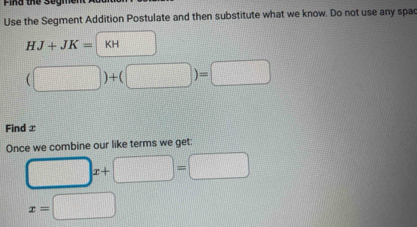 Pina the Segment 
Use the Segment Addition Postulate and then substitute what we know. Do not use any spac
HJ+JK=|KH  1/4 
(□ )+(□ )=□
Find x
Once we combine our like terms we get:
□ x x+□ =□
x=□