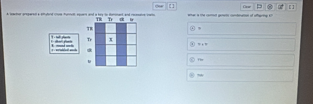 Clear [ ] Clear [ ]
A leacher prepared a dihybrid cross Punnett square and a key to dominant and recessive traits, What is the correct genetic combination of offspring X?
TR Tr tR tr
TR
Tr
T < tall plants Tr x
 t - short plants Tr x Tr
R - round seeds
r - wrinkled seeds tR
tr
TIr
TUAr